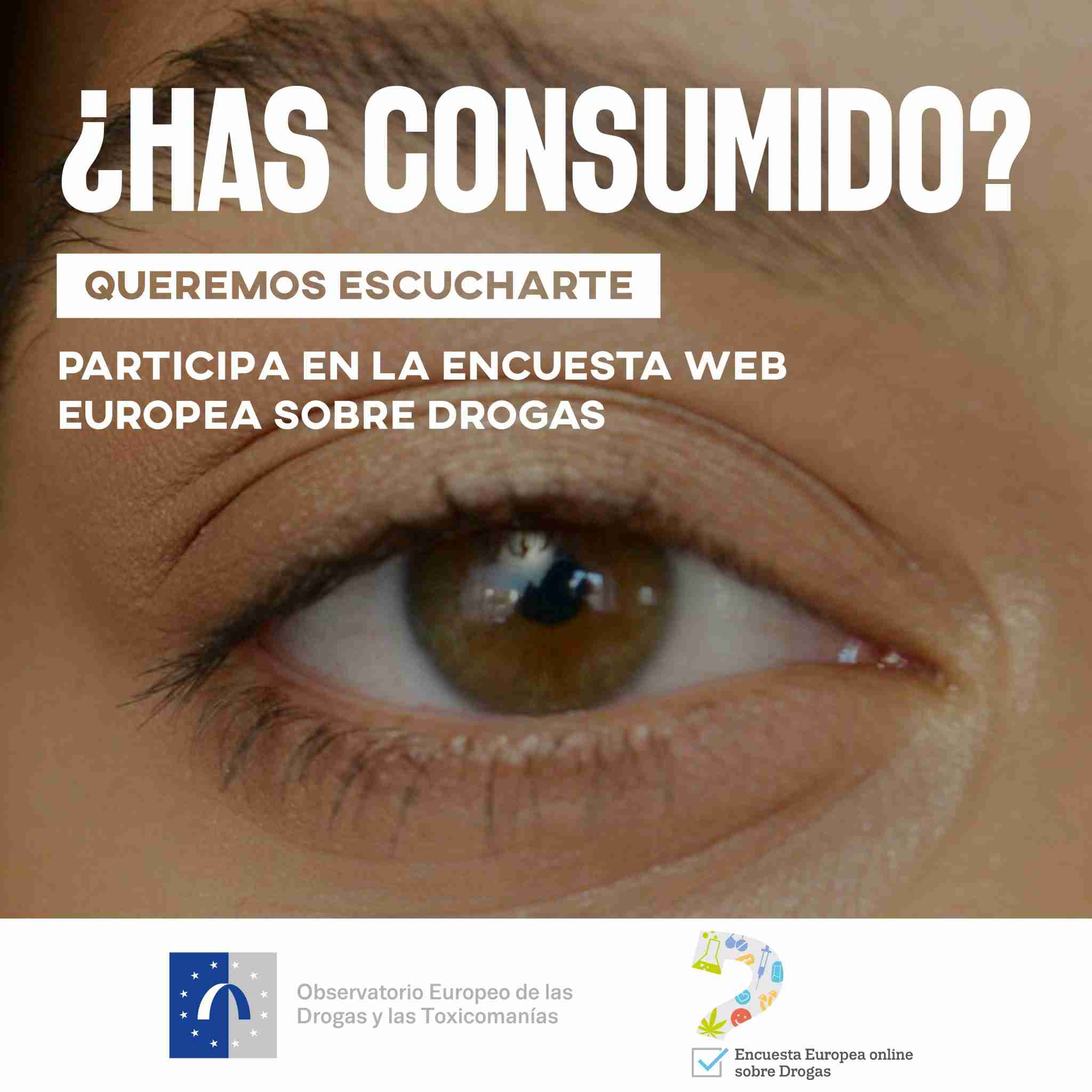 ¿Has consumido? Queremos escucharte Primer plano de un ojo humano con el texto "¿Has consumido?" en la parte superior. Debajo, el texto dice: "Queremos escucharte. Participa en la Encuesta Web Europea sobre Drogas". En la parte inferior, están los logotipos del Observatorio Europeo de las Drogas y las Toxicomanías y de la Encuesta Europea online sobre Drogas.